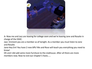A- Now me and Jazz are leaving for college soon and we're leaving Jane and Rosalie in charge of the SSHC. Jazz- Emment you are a member as of tonight. As a member you must listen to Jane and Rosalie.Jane-Hey Em! You have 2 new bffs! Me and Rose will teach you everything you need to know!Oh and I did add some more furniture to the clubhouse. After all there are more members now. Now to visit our chapter's hosts.....