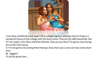 I sent Alice and Marsha and Jasper off to college together and now they're living in a wonderful house at that college with the fancy name. They are the JAM household. Get it? J for Jasper. A for Alice and M for Marsha. How are you Alice? I'm gonna miss having you at the main house.A- I'm not gonna miss being there! Now go show them Jazz so we can have some alone time.M- *giggles*I'll just be going now.....