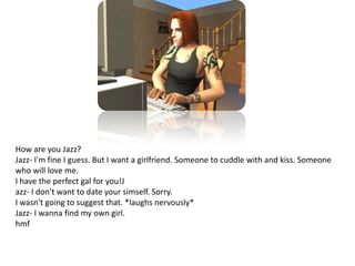 How are you Jazz?Jazz- I'm fine I guess. But I want a girlfriend. Someone to cuddle with and kiss. Someone who will love me.I have the perfect gal for you!Jazz- I don't want to date your simself. Sorry.I wasn't going to suggest that. *laughs nervously*Jazz- I wanna find my own girl.hmf