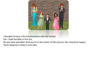 I decided to have a formal photoshot with the family!Em- I look horrible in this tux.No you look adorable! And you're in the center of the picture! You shoud be happy! That's Edward in Jillian’s arms btw.