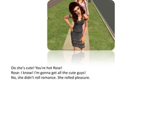 Oo she's cute! You're hot Rose!Rose- I know! I'm gonna get all the cute guys!No, she didn't roll romance. She rolled pleasure.