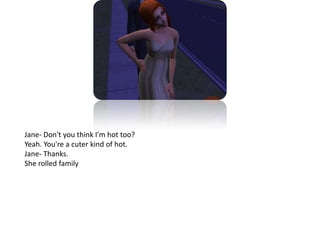 Jane- Don't you think I'm hot too?Yeah. You're a cuter kind of hot.Jane- Thanks.She rolled family