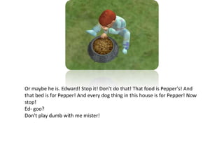 Or maybe he is. Edward! Stop it! Don't do that! That food is Pepper's! And that bed is for Pepper! And every dog thing in this house is for Pepper! Now stop!Ed- goo?Don't play dumb with me mister!