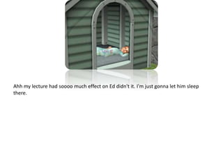 Ahh my lecture had soooo much effect on Ed didn't it. I'm just gonna let him sleep there.