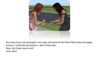 You know how a lot of people's sims play red hands all the time? Mine play rock paper scissors. I really like this picture. I don't know why. Rose- Ha! Paper beats rock!Jane- Man!