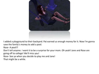 I added a playground to their backyard. Pat earned us enough money for it. Now I'm gonna save the family's money to add a pool.Rose- A pool!?Don't tell anyone. I want it to be a surprise for your mom. Oh yeah! Jane and Rose are going off to college! We'll miss you!Rose- See ya when you decide to play me and Jane!That might be a while. 
