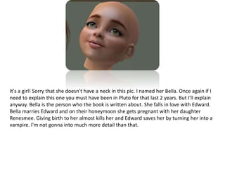 It's a girl! Sorry that she doesn't have a neck in this pic. I named her Bella. Once again if I need to explain this one you must have been in Pluto for that last 2 years. But I'll explain anyway. Bella is the person who the book is written about. She falls in love with Edward. Bella marries Edward and on their honeymoon she gets pregnant with her daughter Renesmee. Giving birth to her almost kills her and Edward saves her by turning her into a vampire. I'm not gonna into much more detail than that.