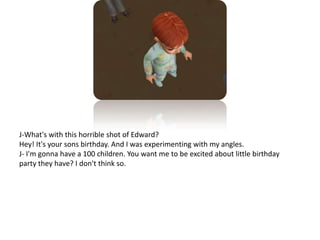 J-What's with this horrible shot of Edward?Hey! It's your sons birthday. And I was experimenting with my angles.J- I'm gonna have a 100 children. You want me to be excited about little birthday party they have? I don't think so. 