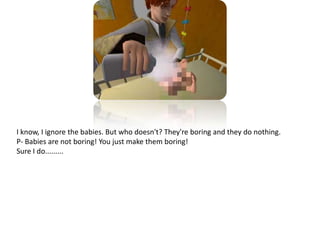 I know, I ignore the babies. But who doesn't? They're boring and they do nothing.P- Babies are not boring! You just make them boring!Sure I do.........