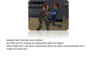 Edward! Don't torment your brother!Ed- Why not? It's making my relationship with him higher!How it does that I will never understand. When my sister used to torment me it made me mad at her.