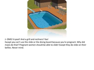 J- OMG! A pool! And a grill and recliners! Yaa!Except you can't use the slide or the diving board because you're pregnant. Why did maxis do that? Pregnant women should be able to slide! Except they do slide on their bellies. Never mind.