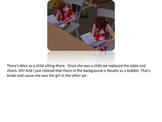 There’s Alice as a child sitting there.  Since she was a child we replaced the table and chairs. Oh! And I just noticed that there in the background is Rosalie as a toddler. That’s kinda cool cause she was the girl in the other pic. 