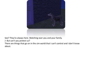 See? They're always here. Watching over you and your family. J- But can't you protect us?There are things that go on in the sim world that I can't control and I don't know about.