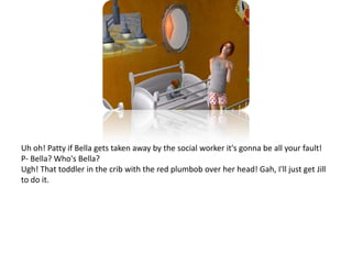 Uh oh! Patty if Bella gets taken away by the social worker it's gonna be all your fault!P- Bella? Who's Bella?Ugh! That toddler in the crib with the red plumbob over her head! Gah, I'll just get Jill to do it.