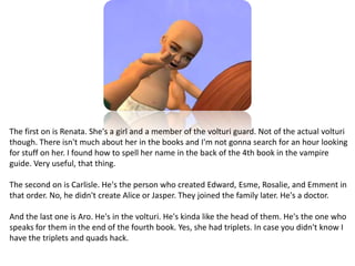 The first on is Renata. She's a girl and a member of the volturi guard. Not of the actual volturi though. There isn't much about her in the books and I'm not gonna search for an hour looking for stuff on her. I found how to spell her name in the back of the 4th book in the vampire guide. Very useful, that thing.The second on is Carlisle. He's the person who created Edward, Esme, Rosalie, and Emment in that order. No, he didn't create Alice or Jasper. They joined the family later. He's a doctor.And the last one is Aro. He's in the volturi. He's kinda like the head of them. He's the one who speaks for them in the end of the fourth book. Yes, she had triplets. In case you didn't know I have the triplets and quads hack. 