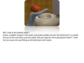 Bell- Look at the pwetty water!Great, a toddler to play in the water and make puddles all over the bathroom! I e mailed this pic to the real Jillian and she asked "Did you stop her from playing the toliet?" I told her yes cause she was filling up the bathroom with water.