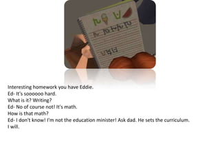 Interesting homework you have Eddie.Ed- It's soooooo hard. What is it? Writing?Ed- No of course not! It's math. How is that math?Ed- I don't know! I'm not the education minister! Ask dad. He sets the curriculum.I will.