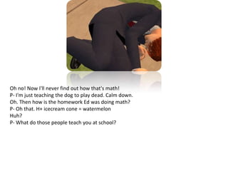 Oh no! Now I'll never find out how that's math!P- I'm just teaching the dog to play dead. Calm down.Oh. Then how is the homework Ed was doing math?P- Oh that. H+ icecream cone = watermelonHuh?P- What do those people teach you at school?