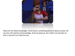 Wow Em! He rolled knowledge! I think there's something defective about my dice. All my sims roll is family and knowledge. And one pleasure. But I didn't use the dice on that. It was 8:51 so I took the one.