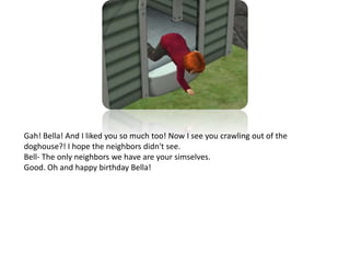 Gah! Bella! And I liked you so much too! Now I see you crawling out of the doghouse?! I hope the neighbors didn't see.Bell- The only neighbors we have are your simselves. Good. Oh and happy birthday Bella!