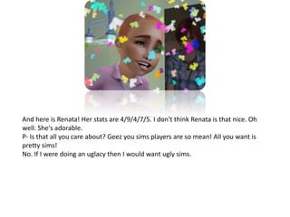 And here is Renata! Her stats are 4/9/4/7/5. I don't think Renata is that nice. Oh well. She's adorable.P- Is that all you care about? Geez you sims players are so mean! All you want is pretty sims!No. If I were doing an uglacy then I would want ugly sims.