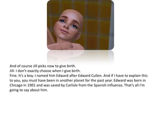 And of course Jill picks now to give birth. Jill- I don’t exactly choose when I give birth.Fine. It’s a boy. I named him Edward after Edward Cullen. And if I have to explain this to you, you must have been in another planet for the past year. Edward was born in Chicago in 1901 and was saved by Carlisle from the Spanish influenza. That’s all I’m going to say about him. 