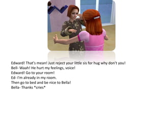 Edward! That's mean! Just reject your little sis for hug why don't you!Bell- Waah! He hurt my feelings, voice!Edward! Go to your room!Ed- I'm already in my room.Then go to bed and be nice to Bella!Bella- Thanks *cries*