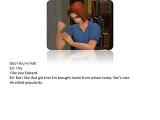 Ooo! You're hot!Ed- I try.I like you Edward.Ed- But I like that girl that Em brought home from school today. She's cute.He rolled popularity.