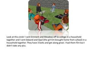 Look at this circle! I sent Emment and Meadow off to college in a household together and I sent Edward and Opal (the girl Em brought home from school) in a household together. They have 3 bolts and get along great. I had them flirt but I didn't take any pics.