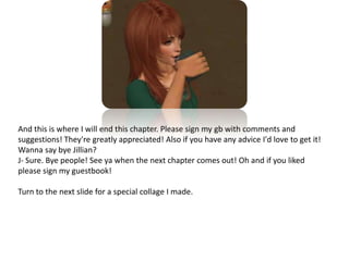 And this is where I will end this chapter. Please sign my gb with comments and suggestions! They're greatly appreciated! Also if you have any advice I'd love to get it! Wanna say bye Jillian?J- Sure. Bye people! See ya when the next chapter comes out! Oh and if you liked please sign my guestbook!Turn to the next slide for a special collage I made. 