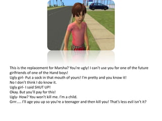 This is the replacement for Marsha? You’re ugly! I can’t use you for one of the future girlfriends of one of the Hand boys!Ugly girl- Put a sock in that mouth of yours! I’m pretty and you know it!No I don’t think I do know it.Ugly girl- I said SHUT UP!Okay. But you’ll pay for this!Ugly- How? You won’t kill me. I’m a child.Grrr….. I’ll age you up so you’re a teenager and then kill you! That’s less evil isn’t it? 