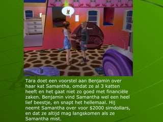 Tara doet een voorstel aan Benjamin over
haar kat Samantha, omdat ze al 3 katten
heeft en het gaat niet zo goed met financi?le
zaken. Benjamin vind Samantha wel een heel
lief beestje, en snapt het hellemaal. Hij
neemt Samantha over voor $2000 simdollars,
en dat ze altijd mag langskomen als ze
Samantha mist.
 