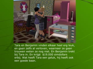 Tara en Benjamin vinden elkaar heel erg leuk,
en gaan zelfs al verloven, waarneer ze gaan
trouwen weten ze nog niet. En Benjamin trekt
bij Tara in. En krijgt $19.000 simdollars
erbij. Wat heeft Tara een geluk, hij heeft ook
een goede baan.
 