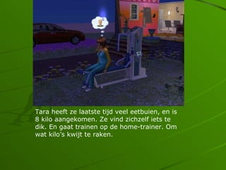 Tara heeft ze laatste tijd veel eetbuien, en is
8 kilo aangekomen. Ze vind zichzelf iets te
dik. En gaat trainen op de home-trainer. Om
wat kilos kwijt te raken.
 