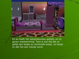 En ze heeft het adoptiebureau gebeld, en zij
geven toestemming. Tara is zoo blij dat ze
gelijk een bedje en commode koopt, ze hoopt
zo dat het een meisje word.
 