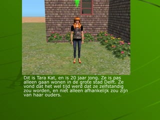 Dit is Tara Kat, en is 20 jaar jong. Ze is pas
alleen gaan wonen in de grote stad Delft. Ze
vond dat het wel tijd werd dat ze zelfstandig
zou worden, en niet alleen afhankelijk zou zijn
van haar ouders.
 