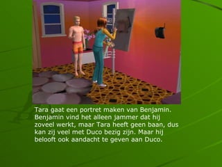 Tara gaat een portret maken van Benjamin.
Benjamin vind het alleen jammer dat hij
zoveel werkt, maar Tara heeft geen baan, dus
kan zij veel met Duco bezig zijn. Maar hij
belooft ook aandacht te geven aan Duco.
 