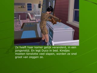 Ze heeft haar kamer gelijk veranderd, in een
jongenstijl. En legt Duco in bed. Kindjes
moeten tenslotte veel slapen, worden ze snel
groot van zeggen ze.
 
