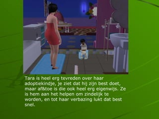 Tara is heel erg tevreden over haar
adoptiekindje, je ziet dat hij zijn best doet,
maar af&toe is die ook heel erg eigenwijs. Ze
is hem aan het helpen om zindelijk te
worden, en tot haar verbazing lukt dat best
snel.
 