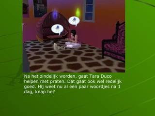 Na het zindelijk worden, gaat Tara Duco
helpen met praten. Dat gaat ook wel redelijk
goed. Hij weet nu al een paar woordjes na 1
dag, knap he?
 