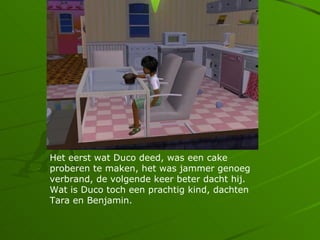 Het eerst wat Duco deed, was een cake
proberen te maken, het was jammer genoeg
verbrand, de volgende keer beter dacht hij.
Wat is Duco toch een prachtig kind, dachten
Tara en Benjamin.
 