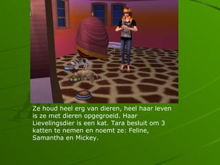 Ze houd heel erg van dieren, heel haar leven
is ze met dieren opgegroeid. Haar
Lievelingsdier is een kat. Tara besluit om 3
katten te nemen en noemt ze: Feline,
Samantha en Mickey.
 