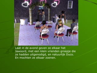 Laat in de avond geven ze elkaar het
Jawoord, met een klein vrienden groepje die
ze hadden uitgenodigd, en natuurlijk Duco.
En mochten ze elkaar zoenen.
 