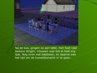 Na de kus, gingen ze aan tafel, met heel veel
lekkere dingen, intussen was het al heel erg
laat. Nog even wat babbelen, en daarna was
het tijd om de huwelijksnacht in te gaan.
 