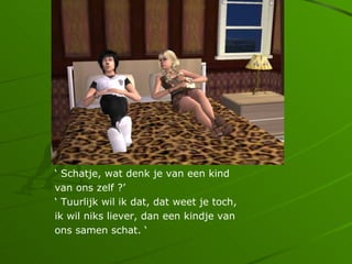  Schatje, wat denk je van een kind
van ons zelf ?
 Tuurlijk wil ik dat, dat weet je toch,
ik wil niks liever, dan een kindje van
ons samen schat. 
 