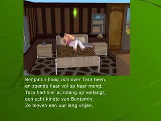 Benjamin boog zich over Tara heen,
en zoende haar vol op haar mond.
Tara had hier al zolang op verlangt,
een echt kindje van Benjamin.
Ze bleven een uur lang vrijen.
 