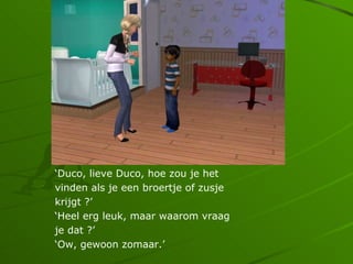 Duco, lieve Duco, hoe zou je het
vinden als je een broertje of zusje
krijgt ?
Heel erg leuk, maar waarom vraag
je dat ?
Ow, gewoon zomaar.
 