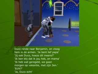 Duco rende naar Benjamin, en vloog
hem in de armen. Je bent lief papa
Jij ook Duco, hoezo dit ineens?
Ik ben blij dat ik jou heb, en mama
Ik heb wat geregeld, we gaan
morgen op vakantie, met zijn 3en.
Echt?
Ja, Duco echt
 