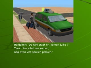 Benjamin: De taxi staat er, komen jullie ?
Tara: Jaa schat we komen,
nog even wat spullen pakken.
 