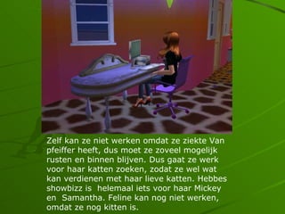 Zelf kan ze niet werken omdat ze ziekte Van
pfeiffer heeft, dus moet ze zoveel mogelijk
rusten en binnen blijven. Dus gaat ze werk
voor haar katten zoeken, zodat ze wel wat
kan verdienen met haar lieve katten. Hebbes
showbizz is helemaal iets voor haar Mickey
en Samantha. Feline kan nog niet werken,
omdat ze nog kitten is.
 